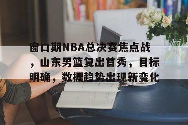窗口期NBA总决赛焦点战,山东男篮复出首秀,目标明确,数据趋势出现新变化 窗口期NBA总决赛焦点战,山东男篮复出首秀,目标明确,数据趋势出现新变化